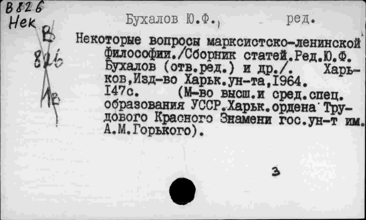 ﻿
Бухалов ЮЛ.,	ред.
Некоторые вопросы марксистско-ленинской философии./Сборник статей.Ред.Ю.Ф.
Бухалов (отв.ред.) и др./. Харьков, Изд-во Харьк.ун-та,1964.
147о. (М-во высш.и сред.спец, образования УССР.Харьк.ордена"Трудового Красного Знамени гос.ун-т им. А.М.Горького).
3